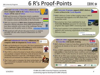 IBM University Programs 6 R’s Proof-Points
IBM University Programs supports IBM’s Delivery
Center at Brno in the Czech Republic
 IBM’s Delivery Center at Brno employs about 3,000 IT
professionals and supports over 600 clients from
around the world
 Best practices have been established by local
University Relations personnel for internship
programs that support IBM’s resourcing needs
 This local expertise is now planned to be extended and
applied to the resourcing requirements of the Brno
Delivery Center
IBM UP / SWG supports IBM’s new Delivery Center
in Costa Rica with faculty training
 IBM’s Delivery Center in Costa Rica opened in May with 1,200
employees & intends to hire up to 1,000 new IT professionals by
2014
 Part of IBM’s agreement includes working with 6 local
universities to help build the future workforce and training them
on IBM’s Cloud, Cyber Security & various other technologies
 IBM UR & SWG team members along with NC State University
faculty are conducting curriculum workshops for local faculty in
country to “train the trainors”. IBM is the first company to offer
such a creative approach to helping establish the latest in
technology skills in Costa Rica
IBM and University of Mauritius collaborate to
boost computer skills in the Indian Ocean Islands
Region off the coast of Africa
 IBM and University of Mauritius struck a academic
partnership to provide technology and training resources
for computer science professionals at the University
 IBM also launched an IBM Africa Technical Institute in
Mauritius offering education about IBM technologies and
how these solutions solve some of the challenges facing
businesses and the public sector in Africa.
 IBM technical staff will provide guest lectures to students
and IBM will also offer research collaboration for UM
researchers
IBM and Stellenbosch University collaborate for
computer skills development in South Africa
 IBM and Stellenbosch University (SU) have partnered to
open a Software Center of Excellence to assist students
in building strong SW development skills
 The COE is a first-of-its-kind in South Africa including a
post-graduate computer laboratory with advanced software
(including Rational) to provide a full-fledged software
production environment for students to hone their skills.
 The Center seeks to integrate the latest technologies into
SU’s curriculum to prepare students for high-value job
opportunities
5/14/2013
© IBM 2013 IBM University Programs worldwide
accelerating regional development (IBM UPward)
4
 