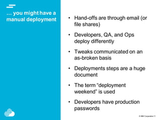 © IBM Corporation11
… you might have a
manual deployment • Hand-offs are through email (or
file shares)
• Developers, QA, and Ops
deploy differently
• Tweaks communicated on an
as-broken basis
• Deployments steps are a huge
document
• The term “deployment
weekend” is used
• Developers have production
passwords
 