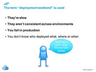 © IBM Corporation16
text
The term “deployment weekend” is used
• They’re slow
• They aren’t consistent across environments
• You fail in production
• You don’t know who deployed what, where or when
That’s ok, I
don’t really
like my kids
anyway
 