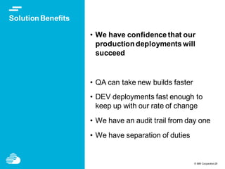 © IBM Corporation29
SolutionBenefits
• We have confidence that our
productiondeployments will
succeed
• QA can take new builds faster
• DEV deployments fast enough to
keep up with our rate of change
• We have an audit trail from day one
• We have separation of duties
 