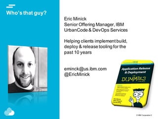 © IBM Corporation3
Who’s that guy?
Eric Minick
Senior Offering Manager, IBM
UrbanCode & DevOps Services
Helping clients implement build,
deploy & release tooling for the
past 10 years
eminck@us.ibm.com
@EricMinick
 