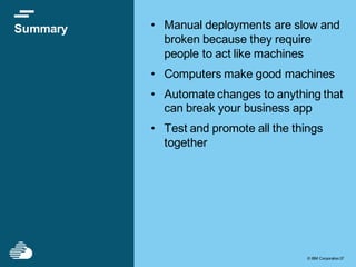 © IBM Corporation37© IBM Corporation37
Summary • Manual deployments are slow and
broken because they require
people to act like machines
• Computers make good machines
• Automate changes to anything that
can break your business app
• Test and promote all the things
together
 