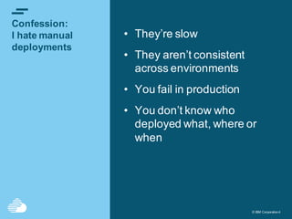 © IBM Corporation4© IBM Corporation4
Confession:
I hate manual
deployments
• They’re slow
• They aren’t consistent
across environments
• You fail in production
• You don’t know who
deployed what, where or
when
 
