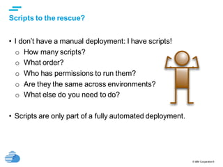 © IBM Corporation6
text
Scripts to the rescue?
• I don’t have a manual deployment: I have scripts!
o How many scripts?
o What order?
o Who has permissions to run them?
o Are they the same across environments?
o What else do you need to do?
• Scripts are only part of a fully automated deployment.
 