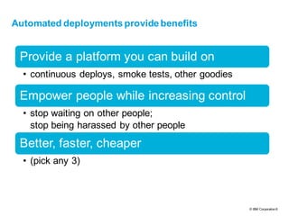 © IBM Corporation8
text
Automated deployments provide benefits
Provide a platform you can build on
• continuous deploys, smoke tests, other goodies
Empower people while increasing control
• stop waiting on other people;
stop being harassed by other people
Better, faster, cheaper
• (pick any 3)
 