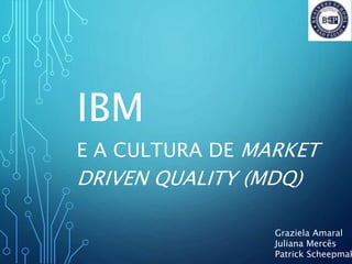 IBM
E A CULTURA DE MARKET
DRIVEN QUALITY (MDQ)
Graziela Amaral
Juliana Mercês
Patrick Scheepmak
 