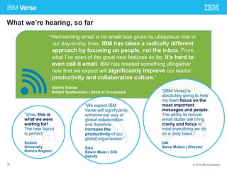 What we’re hearing, so far 
“Reinventing email is no small task given its ubiquitous role in 
our day-to-day lives. IBM has taken a radically different 
approach by focusing on people, not the inbox. From 
what I’ve seen of the great new features so far, it’s hard to 
even call it email. IBM has created something altogether 
new that we expect will significantly improve our teams’ 
productivity and collaborative culture.” 
Allianz Suisse 
Robert Spaltenstein | Head of Groupware 
“We expect IBM 
Verse will significantly 
enhance our way of 
global collaboration 
and therefore 
increase the 
productivity of our 
global organization.” 
Sika 
Edwin Meier | CIO 
deputy 
“Wow, this is 
what we were 
waiting for! 
The new layout 
is perfect.” 
Saxion 
University 
Remco Angioni 
“[IBM Verse] is 
absolutely going to help 
my team focus on the 
most important 
messages and people. 
The ability to reduce 
email clutter will bring 
clarity and focus to 
most everything we do 
on a daily basis.” 
DAI 
Steve Mullen | Director 
29 © 2014 IBM Corporation 
 