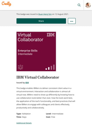 This badge was issued to Buan Heng Sim on 12 August 2021.
Share
IBM Virtual Collaborator
Issued by IBM
Type: Validation Level: Intermediate
Time: Days Cost: Free
Additional Details
This badge enables IBMers to deliver consistent client value in a
virtual environment. Interaction and collaboration is almost all
virtual now. IBMers need to show up differently by knowing how to
use collaboration tools better than ever, how the tools work best,
the application of the tool's functionality, and best practices that will
allow IBMers to engage with colleagues and clients effectively,
productively and collaboratively.
 