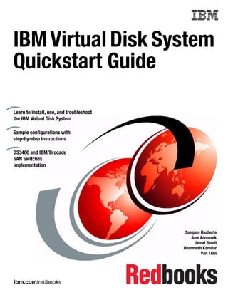Front cover


IBM Virtual Disk System
Quickstart Guide

Learn to install, use, and troubleshoot
the IBM Virtual Disk System

Sample configurations with
step-by-step instructions

DS3400 and IBM/Brocade
SAN Switches
implementation




                                                         Sangam Racherla
                                                            Jure Arzensek
                                                              Jamal Boudi
                                                        Dharmesh Kamdar
                                                                 Van Tran




ibm.com/redbooks
 