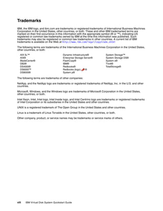 Trademarks
IBM, the IBM logo, and ibm.com are trademarks or registered trademarks of International Business Machines
Corporation in the United States, other countries, or both. These and other IBM trademarked terms are
marked on their first occurrence in this information with the appropriate symbol (® or ™), indicating US
registered or common law trademarks owned by IBM at the time this information was published. Such
trademarks may also be registered or common law trademarks in other countries. A current list of IBM
trademarks is available on the Web at http://www.ibm.com/legal/copytrade.shtml

The following terms are trademarks of the International Business Machines Corporation in the United States,
other countries, or both:
   AIX 5L™                              Dynamic Infrastructure®               System Storage™
   AIX®                                 Enterprise Storage Server®            System Storage DS®
   BladeCenter®                         FlashCopy®                            System x®
   DB2®                                 IBM®                                  Tivoli®
   DS4000®                              Redbooks®                             TotalStorage®
   DS6000™                              Redbooks (logo)     ®
   DS8000®                              System p®

The following terms are trademarks of other companies:

NetApp, and the NetApp logo are trademarks or registered trademarks of NetApp, Inc. in the U.S. and other
countries.

Microsoft, Windows, and the Windows logo are trademarks of Microsoft Corporation in the United States,
other countries, or both.

Intel Xeon, Intel, Intel logo, Intel Inside logo, and Intel Centrino logo are trademarks or registered trademarks
of Intel Corporation or its subsidiaries in the United States and other countries.

UNIX is a registered trademark of The Open Group in the United States and other countries.

Linux is a trademark of Linus Torvalds in the United States, other countries, or both.

Other company, product, or service names may be trademarks or service marks of others.




viii   IBM Virtual Disk System Quickstart Guide
 