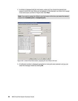 4. A window is displayed with the host wwpns, where you can choose the desired host
                  wwpns to which this new VDisk can be assigned. In this example, we chose not to assign
                  it any host as yet, as shown in Figure 3-63. Click Next.

                Note: If you want to assign the VDisk to any host wwpn at this time, just select the desired
                wwpns from Available ports to Assigned ports.




               Figure 3-63 Create Virtual Disk window: assigning the new VDisk to the host

               5. A notification window is displayed saying that no host ports were selected. and you can
                  close this message window by clicking OK.




86   IBM Virtual Disk System Quickstart Guide
 