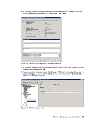 6. A summary window is displayed describing the values for various parameters for VDisk
   creation for verification as shown in Example 3-64. Click Finish.




Figure 3-64 Create Virtual Disk wizard: VDisk summary window

7. A window is displayed indicating to check the status of the job for VDisk creation. You can
   close the window by clicking OK.
8. You can check the jobs status under Disk Manager  Monitoring  Jobs and selecting the
   corresponding job as shown in Figure 3-65. Success in the Status field indicates that the
   VDisk was created successfully.




Figure 3-65 VDisk creation job status




                                                 Chapter 3. Configuration and administration   87
 