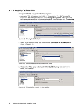 3.11.4 Mapping a VDisk to host
               To map an a VDisk to host, perform the following steps:
               1. Access the TPC GUI as described in 3.11.1, “Accessing the TPC GUI” on page 76.
                  Expand the Disk Manager option and select Storage Subsystems. In the right-hand
                  pane, select the desired SVC subsystem as shown in Figure 3-66 and click Virtual Disks.




               Figure 3-66 Selecting the SVC subsytem

               2. Select the MDisk group name from the drop-down box for Filter by MDisk group as
                  shown in Figure 3-67.




               Figure 3-67 Selecting the MDisk group for the desired VDisk

               3. The selected MDisk group is displayed in Filter by MDisk group field as shown in
                  Figure 3-68. Click Go.




               Figure 3-68 Selected MDisk group for the desired VDisk




88   IBM Virtual Disk System Quickstart Guide
 