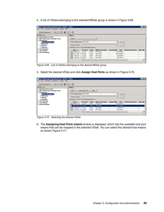 4. A list of VDisks belonging to the selected MDisk group is shown in Figure 3-69.




Figure 3-69 List of VDisks belonging to the desired MDisk group

5. Select the desired VDisk and click Assign Host Ports as shown in Figure 3-70.




Figure 3-70 Selecting the desired VDisk

6. The Assigning Host Ports wizard window is displayed, which lists the available host port
   wwpns that can be mapped to the selected VDisk. You can select the desired host wwpns
   as shown Figure 3-71.




                                                   Chapter 3. Configuration and administration   89
 