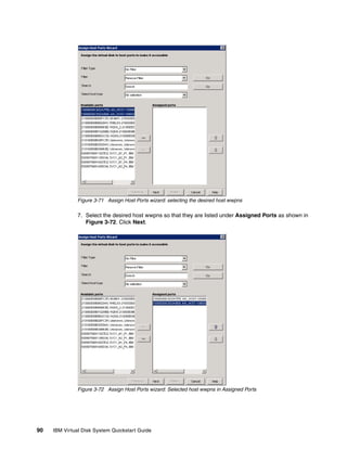 Figure 3-71 Assign Host Ports wizard: selecting the desired host wwpns

               7. Select the desired host wwpns so that they are listed under Assigned Ports as shown in
                  Figure 3-72. Click Next.




               Figure 3-72 Assign Host Ports wizard: Selected host wwpns in Assigned Ports




90   IBM Virtual Disk System Quickstart Guide
 