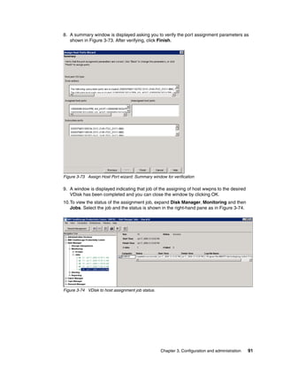 8. A summary window is displayed asking you to verify the port assignment parameters as
   shown in Figure 3-73. After verifying, click Finish.




Figure 3-73 Assign Host Port wizard: Summary window for verification

9. A window is displayed indicating that job of the assigning of host wwpns to the desired
   VDisk has been completed and you can close the window by clicking OK.
10.To view the status of the assignment job, expand Disk Manager, Monitoring and then
   Jobs. Select the job and the status is shown in the right-hand pane as in Figure 3-74.




Figure 3-74 VDisk to host assignment job status.




                                                   Chapter 3. Configuration and administration   91
 