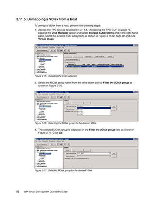 3.11.5 Unmapping a VDisk from a host
               To unmap a VDisk from a host, perform the following steps:
               1. Access the TPC GUI as described in 3.11.1, “Accessing the TPC GUI” on page 76.
                  Expand the Disk Manager option and select Storage Subsystems and in the right-hand
                  pane, select the desired SVC subsystem as shown in Figure 3-75 on page 92 and click
                  Virtual Disks.




               Figure 3-75 Selecting the SVC subsytem

               2. Select the MDisk group name from the drop-down box for Filter by MDisk group as
                  shown in Figure 3-76.




               Figure 3-76 Selecting the MDisk group for the desired VDisk

               3. The selected MDisk group is displayed in the Filter by MDisk group field as shown in
                  Figure 3-77. Click Go.




               Figure 3-77 Selected MDisk group for the desired VDisk




92   IBM Virtual Disk System Quickstart Guide
 