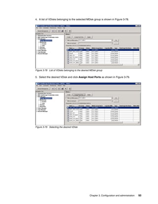 4. A list of VDisks belonging to the selected MDisk group is shown in Figure 3-78.




Figure 3-78 List of VDisks belonging to the desired MDisk group

5. Select the desired VDisk and click Assign Host Ports as shown in Figure 3-79.




Figure 3-79 Selecting the desired VDisk




                                                   Chapter 3. Configuration and administration   93
 