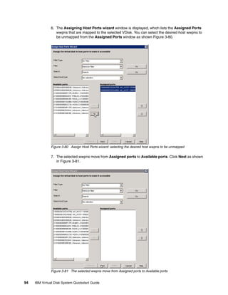 6. The Assigning Host Ports wizard window is displayed, which lists the Assigned Ports
                  wwpns that are mapped to the selected VDisk. You can select the desired host wwpns to
                  be unmapped from the Assigned Ports window as shown Figure 3-80.




               Figure 3-80 Assign Host Ports wizard: selecting the desired host wwpns to be unmapped

               7. The selected wwpns move from Assigned ports to Available ports. Click Next as shown
                  in Figure 3-81.




               Figure 3-81 The selected wwpns move from Assigned ports to Available ports


94   IBM Virtual Disk System Quickstart Guide
 