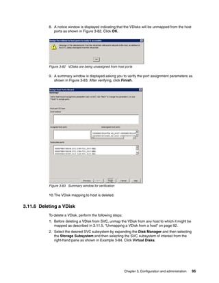 8. A notice window is displayed indicating that the VDisks will be unmapped from the host
              ports as shown in Figure 3-82. Click OK.




           Figure 3-82 VDisks are being unassigned from host ports

           9. A summary window is displayed asking you to verify the port assignment parameters as
              shown in Figure 3-83. After verifying, click Finish.




           Figure 3-83 Summary window for verification

           10.The VDisk mapping to host is deleted.


3.11.6 Deleting a VDisk
           To delete a VDisk, perform the following steps:
           1. Before deleting a VDisk from SVC, unmap the VDisk from any host to which it might be
              mapped as described in 3.11.5, “Unmapping a VDisk from a host” on page 92.
           2. Select the desired SVC subsystem by expanding the Disk Manager and then selecting
              the Storage Subsystem and then selecting the SVC subsystem of interest from the
              right-hand pane as shown in Example 3-84. Click Virtual Disks.




                                                             Chapter 3. Configuration and administration   95
 