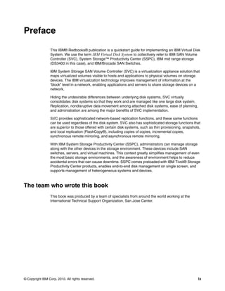 Preface

                 This IBM® Redbooks® publication is a quickstart guide for implementing an IBM Virtual Disk
                 System. We use the term IBM Virtual Disk System to collectively refer to IBM SAN Volume
                 Controller (SVC), System Storage™ Productivity Center (SSPC), IBM mid range storage
                 (DS3400 in this case), and IBM/Brocade SAN Switches.

                 IBM System Storage SAN Volume Controller (SVC) is a virtualization appliance solution that
                 maps virtualized volumes visible to hosts and applications to physical volumes on storage
                 devices. The IBM virtualization technology improves management of information at the
                 “block” level in a network, enabling applications and servers to share storage devices on a
                 network.

                 Hiding the undesirable differences between underlying disk systems, SVC virtually
                 consolidates disk systems so that they work and are managed like one large disk system.
                 Replication, nondisruptive data movement among attached disk systems, ease of planning,
                 and administration are among the major benefits of SVC implementation.

                 SVC provides sophisticated network-based replication functions, and these same functions
                 can be used regardless of the disk system. SVC also has sophisticated storage functions that
                 are superior to those offered with certain disk systems, such as thin provisioning, snapshots,
                 and local replication (FlashCopy®), including copies of copies, incremental copies,
                 synchronous remote mirroring, and asynchronous remote mirroring.

                 With IBM System Storage Productivity Center (SSPC), administrators can manage storage
                 along with the other devices in the storage environment. These devices include SAN
                 switches, servers, and virtual machines. This context greatly simplifies management of even
                 the most basic storage environments, and the awareness of environment helps to reduce
                 accidental errors that can cause downtime. SSPC comes preloaded with IBM Tivoli® Storage
                 Productivity Center products, enables end-to-end disk management on single screen, and
                 supports management of heterogeneous systems and devices.



The team who wrote this book
                 This book was produced by a team of specialists from around the world working at the
                 International Technical Support Organization, San Jose Center.




© Copyright IBM Corp. 2010. All rights reserved.                                                             ix
 