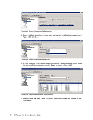 Figure 3-84 Selecting the desired SVC subsystem

               3. Select the MDisk group from the drop-down box to which the VDisk belongs as shown in
                  Figure 3-85. Click Go.




               Figure 3-85 Selecting the desired MDisk group

               4. A VDisk list shows in the right-hand pane belonging to the selected MDisk group. Select
                  the desired VDisk to be deleted and click Delete as shown in Figure 3-86.




               Figure 3-86 Selecting the desired VDisk for deletion

               5. When you click Yes at the Delete Virtual Disk confirmation window, the selected VDisk
                  gets deleted.




96   IBM Virtual Disk System Quickstart Guide
 