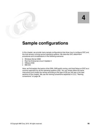 4


    Chapter 4.   Sample configurations
                 In this chapter, we provide many sample configurations that show how to configure SVC and
                 the host servers running various operating systems. We describe SVC attachment
                 procedures and considerations in the following scenarios:
                     Windows Server 2008
                     Red Hat Enterprise Linux 5 Update 3
                     VMware ESX
                     IBM AIX

                 Here, we first explain the basics of the SAN, SAN switch zoning, and Host Setup on SVC as a
                 common approach for all the operating systems (OS). You can simply follow the same
                 instructions and modify the names according to the type of OS you will see in the later
                 sections of this chapter. We use the naming conventions explained in 2.2.2, “Naming
                 conventions” on page 36.




© Copyright IBM Corp. 2010. All rights reserved.                                                          99
 