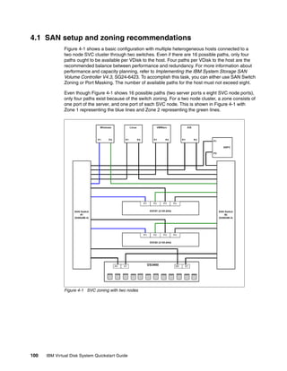 4.1 SAN setup and zoning recommendations
              Figure 4-1 shows a basic configuration with multiple heterogeneous hosts connected to a
              two node SVC cluster through two switches. Even if there are 16 possible paths, only four
              paths ought to be available per VDisk to the host. Four paths per VDisk to the host are the
              recommended balance between performance and redundancy. For more information about
              performance and capacity planning, refer to Implementing the IBM System Storage SAN
              Volume Controller V4.3, SG24-6423. To accomplish this task, you can either use SAN Switch
              Zoning or Port Masking. The number of available paths for the host must not exceed eight.

              Even though Figure 4-1 shows 16 possible paths (two server ports x eight SVC node ports),
              only four paths exist because of the switch zoning. For a two node cluster, a zone consists of
              one port of the server, and one port of each SVC node. This is shown in Figure 4-1 with
              Zone 1 representing the blue lines and Zone 2 representing the green lines.




              Figure 4-1 SVC zoning with two nodes




100   IBM Virtual Disk System Quickstart Guide
 