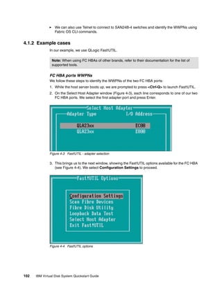 We can also use Telnet to connect to SAN24B-4 switches and identify the WWPNs using
                  Fabric OS CLI commands.


4.1.2 Example cases
              In our example, we use QLogic Fast!UTIL.

                Note: When using FC HBAs of other brands, refer to their documentation for the list of
                supported tools.

              FC HBA ports WWPNs
              We follow these steps to identify the WWPNs of the two FC HBA ports:
              1. While the host server boots up, we are prompted to press <Ctrl-Q> to launch Fast!UTIL.
              2. On the Select Host Adapter window (Figure 4-3), each line corresponds to one of our two
                 FC HBA ports. We select the first adapter port and press Enter.




              Figure 4-3 Fast!UTIL - adapter selection

              3. This brings us to the next window, showing the Fast!UTIL options available for the FC HBA
                 (see Figure 4-4). We select Configuration Settings to proceed.




              Figure 4-4 Fast!UTIL options




102   IBM Virtual Disk System Quickstart Guide
 