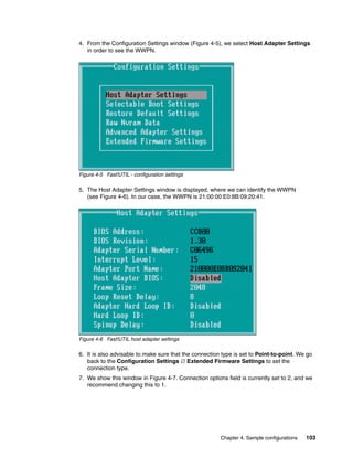 4. From the Configuration Settings window (Figure 4-5), we select Host Adapter Settings
   in order to see the WWPN.




Figure 4-5 Fast!UTIL - configuration settings

5. The Host Adapter Settings window is displayed, where we can identify the WWPN
   (see Figure 4-6). In our case, the WWPN is 21:00:00:E0:8B:09:20:41.




Figure 4-6 Fast!UTIL host adapter settings

6. It is also advisable to make sure that the connection type is set to Point-to-point. We go
   back to the Configuration Settings  Extended Firmware Settings to set the
   connection type.
7. We show this window in Figure 4-7. Connection options field is currently set to 2, and we
   recommend changing this to 1.




                                                        Chapter 4. Sample configurations   103
 
