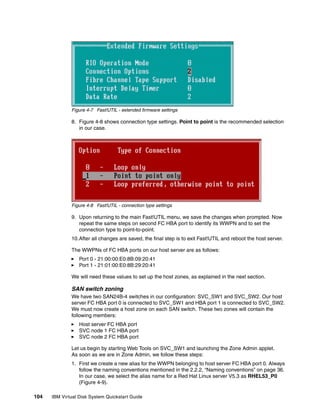 Figure 4-7 Fast!UTIL - extended firmware settings

              8. Figure 4-8 shows connection type settings. Point to point is the recommended selection
                 in our case.




              Figure 4-8 Fast!UTIL - connection type settings

              9. Upon returning to the main Fast!UTIL menu, we save the changes when prompted. Now
                 repeat the same steps on second FC HBA port to identify its WWPN and to set the
                 connection type to point-to-point.
              10.After all changes are saved, the final step is to exit Fast!UTIL and reboot the host server.

              The WWPNs of FC HBA ports on our host server are as follows:
                  Port 0 - 21:00:00:E0:8B:09:20:41
                  Port 1 - 21:01:00:E0:8B:29:20:41

              We will need these values to set up the host zones, as explained in the next section.

              SAN switch zoning
              We have two SAN24B-4 switches in our configuration: SVC_SW1 and SVC_SW2. Our host
              server FC HBA port 0 is connected to SVC_SW1 and HBA port 1 is connected to SVC_SW2.
              We must now create a host zone on each SAN switch. These two zones will contain the
              following members:
                  Host server FC HBA port
                  SVC node 1 FC HBA port
                  SVC node 2 FC HBA port

              Let us begin by starting Web Tools on SVC_SW1 and launching the Zone Admin applet.
              As soon as we are in Zone Admin, we follow these steps:
              1. First we create a new alias for the WWPN belonging to host server FC HBA port 0. Always
                 follow the naming conventions mentioned in the 2.2.2, “Naming conventions” on page 36.
                 In our case, we select the alias name for a Red Hat Linux server V5.3 as RHEL53_P0
                 (Figure 4-9).

104   IBM Virtual Disk System Quickstart Guide
 
