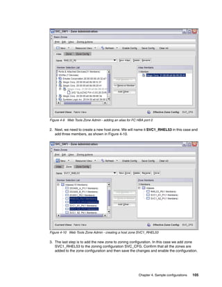 Figure 4-9 Web Tools Zone Admin - adding an alias for FC HBA port 0

2. Next, we need to create a new host zone. We will name it SVC1_RHEL53 in this case and
   add three members, as shown in Figure 4-10.




Figure 4-10 Web Tools Zone Admin - creating a host zone SVC1_RHEL53

3. The last step is to add the new zone to zoning configuration. In this case we add zone
   SVC1_RHEL53 to the zoning configuration SVC_CFG. Confirm that all the zones are
   added to the zone configuration and then save the changes and enable the configuration.




                                                          Chapter 4. Sample configurations   105
 