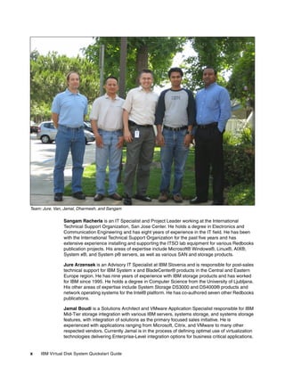 Team: Jure, Van, Jamal, Dharmesh, and Sangam

                Sangam Racherla is an IT Specialist and Project Leader working at the International
                Technical Support Organization, San Jose Center. He holds a degree in Electronics and
                Communication Engineering and has eight years of experience in the IT field. He has been
                with the International Technical Support Organization for the past five years and has
                extensive experience installing and supporting the ITSO lab equipment for various Redbooks
                publication projects. His areas of expertise include Microsoft® Windows®, Linux®, AIX®,
                System x®, and System p® servers, as well as various SAN and storage products.

                Jure Arzensek is an Advisory IT Specialist at IBM Slovenia and is responsible for post-sales
                technical support for IBM System x and BladeCenter® products in the Central and Eastern
                Europe region. He has nine years of experience with IBM storage products and has worked
                for IBM since 1995. He holds a degree in Computer Science from the University of Ljubljana.
                His other areas of expertise include System Storage DS3000 and DS4000® products and
                network operating systems for the Intel® platform. He has co-authored seven other Redbooks
                publications.

                Jamal Boudi is a Solutions Architect and VMware Application Specialist responsible for IBM
                Mid-Tier storage integration with various IBM servers, systems storage, and systems storage
                features, with integration of solutions as the primary focused sales initiative. He is
                experienced with applications ranging from Microsoft, Citrix, and VMware to many other
                respected vendors. Currently Jamal is in the process of defining optimal use of virtualization
                technologies delivering Enterprise-Level integration options for business critical applications.


x    IBM Virtual Disk System Quickstart Guide
 