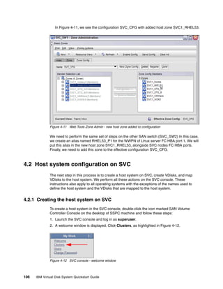 In Figure 4-11, we see the configuration SVC_CFG with added host zone SVC1_RHEL53.




              Figure 4-11 Web Tools Zone Admin - new host zone added to configuration

              We need to perform the same set of steps on the other SAN switch (SVC_SW2) In this case,
              we create an alias named RHEL53_P1 for the WWPN of Linux server FC HBA port 1. We will
              put this alias in the new host zone SVC1_RHEL53, alongside SVC nodes FC HBA ports.
              Finally, we need to add this zone to the effective configuration SVC_CFG.



4.2 Host system configuration on SVC
              The next step in this process is to create a host system on SVC, create VDisks, and map
              VDisks to the host system. We perform all these actions on the SVC console. These
              instructions also apply to all operating systems with the exceptions of the names used to
              define the host system and the VDisks that are mapped to the host system.


4.2.1 Creating the host system on SVC
              To create a host system in the SVC console, double-click the icon marked SAN Volume
              Controller Console on the desktop of SSPC machine and follow these steps:
              1. Launch the SVC console and log in as superuser.
              2. A welcome window is displayed. Click Clusters, as highlighted in Figure 4-12.




              Figure 4-12 SVC console - welcome window



106   IBM Virtual Disk System Quickstart Guide
 