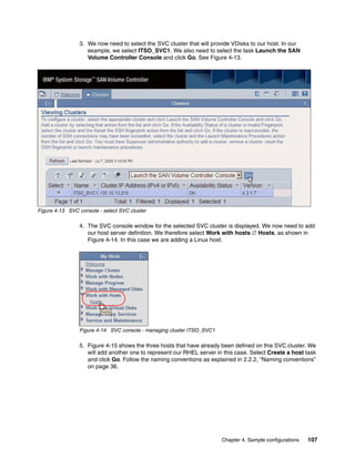 3. We now need to select the SVC cluster that will provide VDisks to our host. In our
                   example, we select ITSO_SVC1. We also need to select the task Launch the SAN
                   Volume Controller Console and click Go. See Figure 4-13.




Figure 4-13 SVC console - select SVC cluster

                4. The SVC console window for the selected SVC cluster is displayed. We now need to add
                   our host server definition. We therefore select Work with hosts  Hosts, as shown in
                   Figure 4-14. In this case we are adding a Linux host.




                Figure 4-14 SVC console - managing cluster ITSO_SVC1

                5. Figure 4-15 shows the three hosts that have already been defined on this SVC cluster. We
                   will add another one to represent our RHEL server in this case. Select Create a host task
                   and click Go. Follow the naming conventions as explained in 2.2.2, “Naming conventions”
                   on page 36.




                                                                       Chapter 4. Sample configurations   107
 