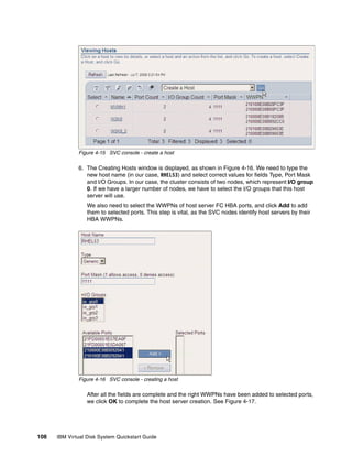 Figure 4-15 SVC console - create a host

              6. The Creating Hosts window is displayed, as shown in Figure 4-16. We need to type the
                 new host name (in our case, RHEL53) and select correct values for fields Type, Port Mask
                 and I/O Groups. In our case, the cluster consists of two nodes, which represent I/O group
                 0. If we have a larger number of nodes, we have to select the I/O groups that this host
                 server will use.
                  We also need to select the WWPNs of host server FC HBA ports, and click Add to add
                  them to selected ports. This step is vital, as the SVC nodes identify host servers by their
                  HBA WWPNs.




              Figure 4-16 SVC console - creating a host

                  After all the fields are complete and the right WWPNs have been added to selected ports,
                  we click OK to complete the host server creation. See Figure 4-17.




108   IBM Virtual Disk System Quickstart Guide
 