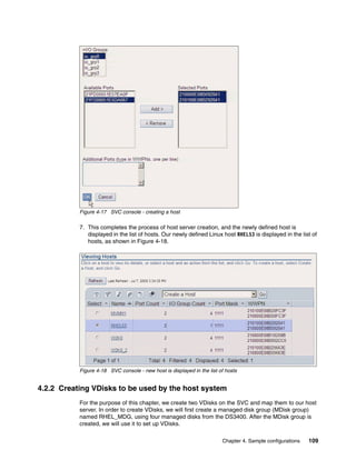 Figure 4-17 SVC console - creating a host

           7. This completes the process of host server creation, and the newly defined host is
              displayed in the list of hosts. Our newly defined Linux host RHEL53 is displayed in the list of
              hosts, as shown in Figure 4-18.




           Figure 4-18 SVC console - new host is displayed in the list of hosts


4.2.2 Creating VDisks to be used by the host system
           For the purpose of this chapter, we create two VDisks on the SVC and map them to our host
           server. In order to create VDisks, we will first create a managed disk group (MDisk group)
           named RHEL_MDG, using four managed disks from the DS3400. After the MDisk group is
           created, we will use it to set up VDisks.

                                                                        Chapter 4. Sample configurations   109
 