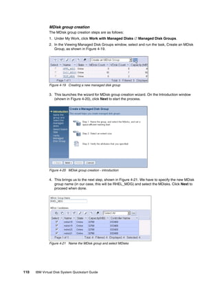 MDisk group creation
              The MDisk group creation steps are as follows:
              1. Under My Work, click Work with Managed Disks  Managed Disk Groups.
              2. In the Viewing Managed Disk Groups window, select and run the task, Create an MDisk
                 Group, as shown in Figure 4-19.




              Figure 4-19 Creating a new managed disk group

              3. This launches the wizard for MDisk group creation wizard. On the Introduction window
                 (shown in Figure 4-20), click Next to start the process.




              Figure 4-20 MDisk group creation - introduction

              4. This brings us to the next step, shown in Figure 4-21. We have to specify the new MDisk
                 group name (in our case, this will be RHEL_MDG) and select the MDisks. Click Next to
                 proceed when done.




              Figure 4-21 Name the MDisk group and select MDisks




110   IBM Virtual Disk System Quickstart Guide
 