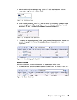 5. We now need to set the extent size (see Figure 4-22). You select the value that best
   matches your requirements and click Next.




Figure 4-22 Select extent size

6. In the final step (shown in Figure 4-23), you can review the parameters that will be used
   when creating the new MDisk group. You now have the chance to go back and correct
   whatever is not right. Otherwise, click Finish to create the MDisk group.




Figure 4-23 Verify MDisk group parameters

7. Our new MDisk group named RHEL_MDG is now created. When the process finishes, you
   can see the group in the Viewing Managed Disk Groups window. We show this in
   Figure 4-24.




Figure 4-24 New MDisk group RHEL_MDG


Creating VDisks
We follow these steps to create VDisks using the newly created MDisk group:
1. In Viewing Virtual Disks window, we run the task, Create VDisks, as shown in Figure 4-25.




Figure 4-25 Create VDisks task




                                                        Chapter 4. Sample configurations   111
 