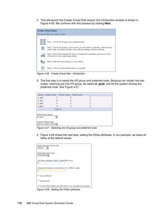 2. This will launch the Create Virtual Disk wizard; the introduction window is shown in
                 Figure 4-26. We continue with this process by clicking Next.




              Figure 4-26 Create virtual disk - introduction

              3. The first step is to select the I/O group and preferred node. Because our cluster has two
                 nodes, meaning just one I/O group, we select io_grp0, and let the system choose the
                 preferred node. See Figure 4-27.




              Figure 4-27 Selecting the I/O group and preferred node

              4. Figure 4-28 shows the next step, setting the VDisk attributes. In our example, we leave all
                 fields at the default values.




              Figure 4-28 Setting the VDisk attributes




112   IBM Virtual Disk System Quickstart Guide
 