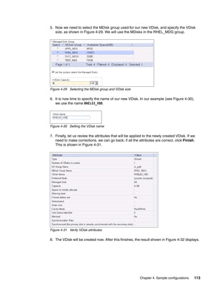 5. Now we need to select the MDisk group used for our new VDisk, and specify the VDisk
   size, as shown in Figure 4-29. We will use the MDisks in the RHEL_MDG group.




Figure 4-29 Selecting the MDisk group and VDisk size

6. It is now time to specify the name of our new VDisk. In our example (see Figure 4-30),
   we use the name RHEL53_VD0.




Figure 4-30 Setting the VDisk name

7. Finally, let us review the attributes that will be applied to the newly created VDisk. If we
   need to make corrections, we can go back; if all the attributes are correct, click Finish.
   This is shown in Figure 4-31.




Figure 4-31 Verify VDisk attributes

8. The VDisk will be created now. After this finishes, the result shown in Figure 4-32 displays.




                                                          Chapter 4. Sample configurations    113
 