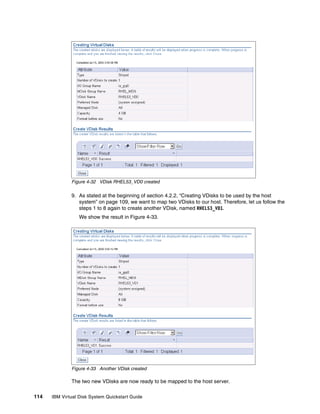Figure 4-32 VDisk RHEL53_VD0 created

              9. As stated at the beginning of section 4.2.2, “Creating VDisks to be used by the host
                 system” on page 109, we want to map two VDisks to our host. Therefore, let us follow the
                 steps 1 to 8 again to create another VDisk, named RHEL53_VD1.
                  We show the result in Figure 4-33.




              Figure 4-33 Another VDisk created

              The two new VDisks are now ready to be mapped to the host server.

114   IBM Virtual Disk System Quickstart Guide
 