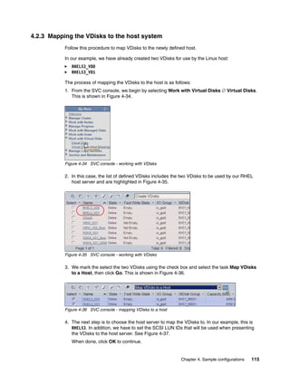 4.2.3 Mapping the VDisks to the host system
           Follow this procedure to map VDisks to the newly defined host.

           In our example, we have already created two VDisks for use by the Linux host:
              RHEL53_VD0
              RHEL53_VD1

           The process of mapping the VDisks to the host is as follows:
           1. From the SVC console, we begin by selecting Work with Virtual Disks  Virtual Disks.
              This is shown in Figure 4-34.




           Figure 4-34 SVC console - working with VDisks

           2. In this case, the list of defined VDisks includes the two VDisks to be used by our RHEL
              host server and are highlighted in Figure 4-35.




           Figure 4-35 SVC console - working with VDisks

           3. We mark the select the two VDisks using the check box and select the task Map VDisks
              to a Host, then click Go. This is shown in Figure 4-36.




           Figure 4-36 SVC console - mapping VDisks to a host

           4. The next step is to choose the host server to map the VDisks to. In our example, this is
              RHEL53. In addition, we have to set the SCSI LUN IDs that will be used when presenting
              the VDisks to the host server. See Figure 4-37.
              When done, click OK to continue.


                                                                  Chapter 4. Sample configurations   115
 