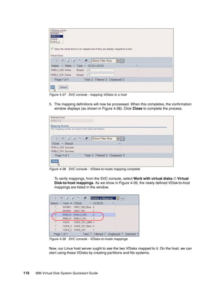 Figure 4-37 SVC console - mapping VDisks to a host

              5. The mapping definitions will now be processed. When this completes, the confirmation
                 window displays (as shown in Figure 4-38). Click Close to complete the process.




              Figure 4-38 SVC console - VDisks-to-hosts mapping complete

                  To verify mappings, from the SVC console, select Work with virtual disks  Virtual
                  Disk-to-host mappings. As we show in Figure 4-39, the newly defined VDisk-to-host
                  mappings are listed in the window.




              Figure 4-39 SVC console - VDisks-to-hosts mappings

              Now, our Linux host server ought to see the two VDisks mapped to it. On the host, we can
              start using these VDisks by creating partitions and file systems.




116   IBM Virtual Disk System Quickstart Guide
 