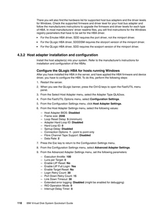There you will also find the hardware list for supported host bus adapters and the driver levels
              for Windows. Check the supported firmware and driver level for your host bus adapter and
              follow the manufacturers instructions to upgrade the firmware and driver levels for each type
              of HBA. In most manufacturers’ driver readme files, you will find instructions for the Windows
              registry parameters that have to be set for the HBA driver.
                  For the Emulex HBA driver, SDD requires the port driver, not the miniport driver.
                  For the QLogic HBA driver, SDDDSM requires the storport version of the miniport driver.
                  For the QLogic HBA driver, SDD requires the scsiport version of the miniport driver.


4.3.2 Host adapter installation and configuration
              Install the host adapter(s) into your system. Refer to the manufacturer’s instructions for
              installation and configuration of the HBAs.

              Configure the QLogic HBA for hosts running Windows
              After you have installed the HBA in the server, and have applied the HBA firmware and device
              driver, you have to configure the HBA. To do this, perform the following steps:
              1. Restart the server.
              2. When you see the QLogic banner, press the Ctrl-Q keys to open the Fast!UTIL menu
                 panel.
              3. From the Select Host Adapter menu, select the Adapter Type QLA2xxx.
              4. From the Fast!UTIL Options menu, select Configuration Settings.
              5. From the Configuration Settings menu, click Host Adapter Settings.
              6. From the Host Adapter Settings menu, select the following values:
                  –   Host Adapter BIOS: Disabled
                  –   Frame size: 2048
                  –   Loop Reset Delay: 5 (minimum)
                  –   Adapter Hard Loop ID: Disabled
                  –   Hard Loop ID: 0
                  –   Spinup Delay: Disabled
                  –   Connection Options: 1 - point to point only
                  –   Fibre Channel Tape Support: Disabled
                  –   Data Rate: 2
              7. Press the Esc key to return to the Configuration Settings menu.
              8. From the Configuration Settings menu, select Advanced Adapter Settings.
              9. From the Advanced Adapter Settings menu, set the following parameters:
                  –   Execution throttle: 100
                  –   Luns per Target: 0
                  –   Enable LIP Reset: No
                  –   Enable LIP Full Login: Yes
                  –   Enable Target Reset: No
                  –   Login Retry Count: 30
                  –   Port Down Retry Count: 15
                  –   Link Down Timeout: 30
                  –   Extended error logging: Disabled (might be enabled for debugging)
                  –   RIO Operation Mode: 0
                  –   Interrupt Delay Timer: 0




118   IBM Virtual Disk System Quickstart Guide
 