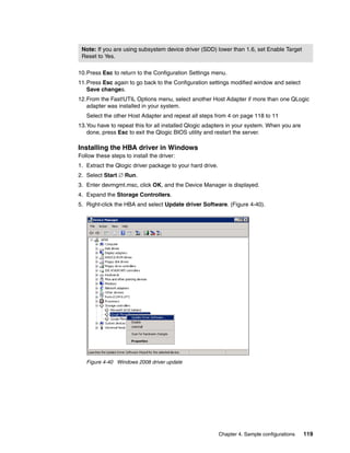 Note: If you are using subsystem device driver (SDD) lower than 1.6, set Enable Target
 Reset to Yes.

10.Press Esc to return to the Configuration Settings menu.
11.Press Esc again to go back to the Configuration settings modified window and select
   Save changes.
12.From the Fast!UTIL Options menu, select another Host Adapter if more than one QLogic
   adapter was installed in your system.
   Select the other Host Adapter and repeat all steps from 4 on page 118 to 11
13.You have to repeat this for all installed Qlogic adapters in your system. When you are
   done, press Esc to exit the Qlogic BIOS utility and restart the server.

Installing the HBA driver in Windows
Follow these steps to install the driver:
1. Extract the Qlogic driver package to your hard drive.
2. Select Start  Run.
3. Enter devmgmt.msc, click OK, and the Device Manager is displayed.
4. Expand the Storage Controllers.
5. Right-click the HBA and select Update driver Software. (Figure 4-40).




         W2K8




   Figure 4-40 Windows 2008 driver update




                                                           Chapter 4. Sample configurations   119
 