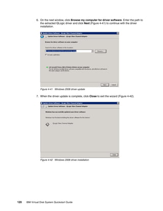 6. On the next window, click Browse my computer for driver software. Enter the path to
                 the extracted QLogic driver and click Next (Figure 4-41) to continue with the driver
                 installation.




                  Figure 4-41 Windows 2008 driver update

              7. When the driver update is complete, click Close to exit the wizard (Figure 4-42).




                  Figure 4-42 Windows 2008 driver installation




120   IBM Virtual Disk System Quickstart Guide
 