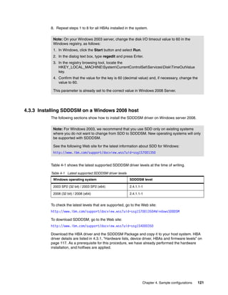 8. Repeat steps 1 to 8 for all HBAs installed in the system.


           Note: On your Windows 2003 server, change the disk I/O timeout value to 60 in the
           Windows registry, as follows:
           1. In Windows, click the Start button and select Run.
           2. In the dialog text box, type regedit and press Enter.
           3. In the registry browsing tool, locate the
              HKEY_LOCAL_MACHINESystemCurrentControlSetServicesDiskTimeOutValue
              key.
           4. Confirm that the value for the key is 60 (decimal value) and, if necessary, change the
              value to 60.

           This parameter is already set to the correct value in Windows 2008 Server.




4.3.3 Installing SDDDSM on a Windows 2008 host
          The following sections show how to install the SDDDSM driver on Windows server 2008.


           Note: For Windows 2003, we recommend that you use SDD only on existing systems
           where you do not want to change from SDD to SDDDSM. New operating systems will only
           be supported with SDDDSM.

           See the following Web site for the latest information about SDD for Windows:
           http://www.ibm.com/support/docview.wss?uid=ssg1S7001350


          Table 4-1 shows the latest supported SDDDSM driver levels at the time of writing.

          Table 4-1 Latest supported SDDDSM driver levels
           Windows operating system                         SDDDSM level

           2003 SP2 (32 bit) / 2003 SP2 (x64)               2.4.1.1-1

           2008 (32 bit) / 2008 (x64)                       2.4.1.1-1


          To check the latest levels that are supported, go to the Web site:
          http://www.ibm.com/support/docview.wss?uid=ssg1S7001350#WindowsSDDDSM

          To download SDDDSM, go to the Web site:
          http://www.ibm.com/support/docview.wss?uid=ssg1S4000350

          Download the HBA driver and the SDDDSM Package and copy it to your host system. HBA
          driver details are listed in 4.3.1, “Hardware lists, device driver, HBAs and firmware levels” on
          page 117. As a prerequisite for this procedure, we have already performed the hardware
          installation, and hotfixes are applied.




                                                                    Chapter 4. Sample configurations   121
 