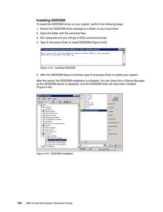 Installing SDDDSM
              To install the SDDDSM driver on your system, perform the following steps:
              1. Extract the SDDDSM driver package to a folder on your hard drive.
              2. Open the folder with the extracted files.
              3. Run setup.exe and you will get a DOS command prompt.
              4. Type Y and press Enter to install SDDDSM (Figure 4-43).




                  Figure 4-43 Installing SDDDSM

              5. After the SDDDSM Setup is finished, type Y and press Enter to restart your system.

              After the reboot, the SDDDSM installation is complete. You can check this in Device Manager,
              as the SDDDSM device is displayed, and the SDDDSM tools will have been installed
              (Figure 4-44).




                    W2K8




              Figure 4-44 SDDDSM installation




122   IBM Virtual Disk System Quickstart Guide
 