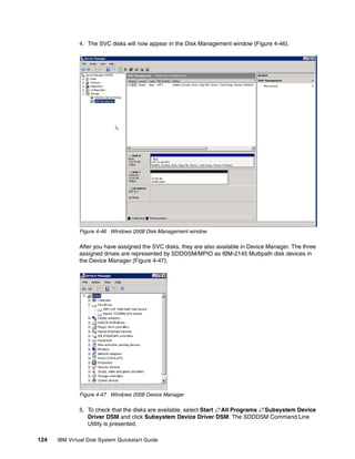 4. The SVC disks will now appear in the Disk Management window (Figure 4-46).




              Figure 4-46 Windows 2008 Disk Management window

              After you have assigned the SVC disks, they are also available in Device Manager. The three
              assigned drives are represented by SDDDSM/MPIO as IBM-2145 Multipath disk devices in
              the Device Manager (Figure 4-47).




              Figure 4-47 Windows 2008 Device Manager

              5. To check that the disks are available, select Start  All Programs  Subsystem Device
                 Driver DSM and click Subsystem Device Driver DSM. The SDDDSM Command Line
                 Utility is presented.

124   IBM Virtual Disk System Quickstart Guide
 
